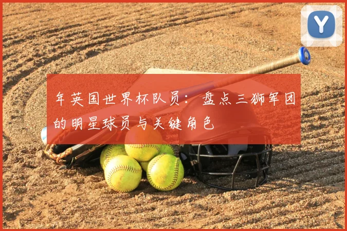 年英国世界杯队员：盘点三狮军团的明星球员与关键角色