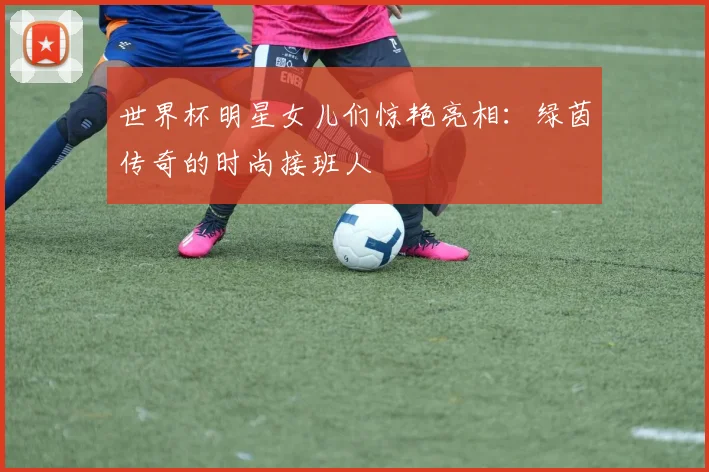 世界杯明星女儿们惊艳亮相：绿茵传奇的时尚接班人