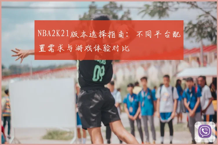 NBA2K21版本选择指南：不同平台配置需求与游戏体验对比