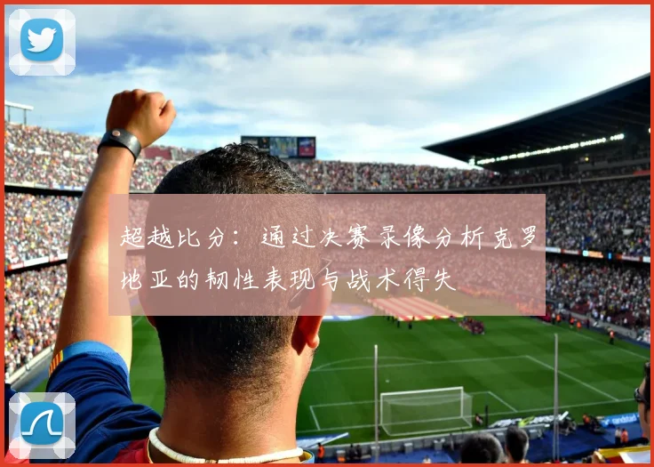超越比分：通过决赛录像分析克罗地亚的韧性表现与战术得失
