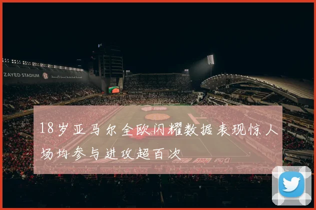 18岁亚马尔全欧闪耀数据表现惊人场均参与进攻超百次