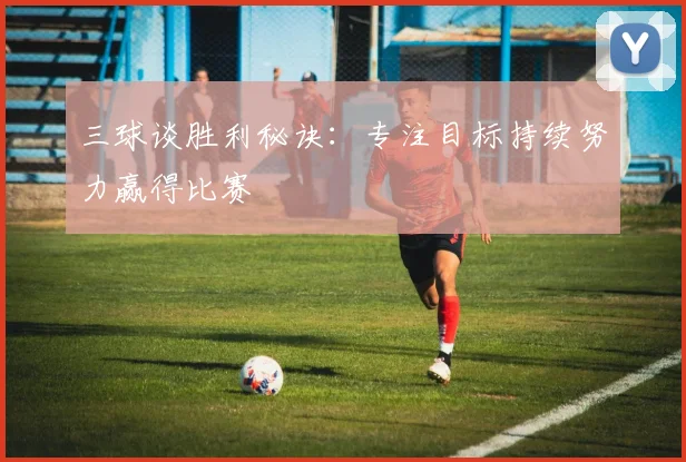 三球谈胜利秘诀：专注目标持续努力赢得比赛