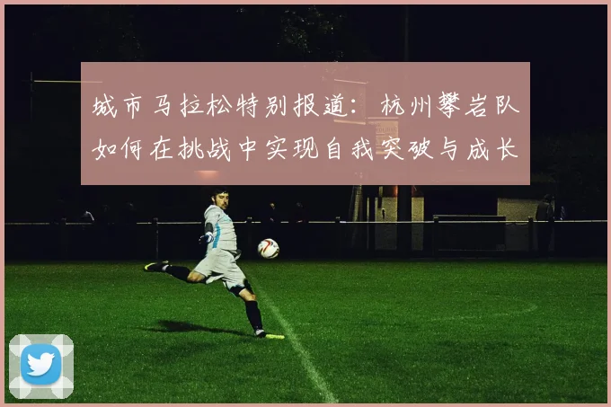 城市马拉松特别报道:杭州攀岩队如何在挑战中实现自我突破与成长