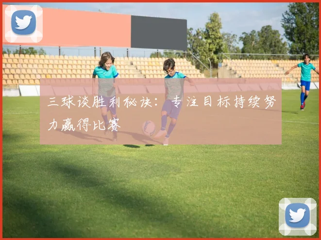 三球谈胜利秘诀:专注目标持续努力赢得比赛