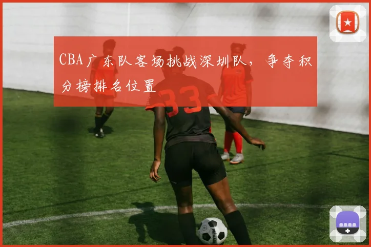 CBA广东队客场挑战深圳队，争夺积分榜排名位置