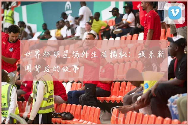 世界杯明星场外生活揭秘：娱乐新闻背后的故事